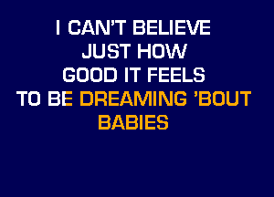I CAN'T BELIEVE
JUST HOW
GOOD IT FEELS
TO BE DREAMING 'BOUT
BABIES