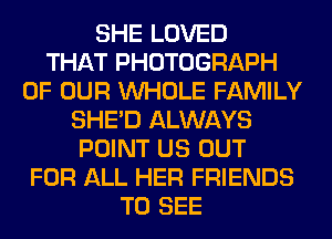 SHE LOVED
THAT PHOTOGRAPH
OF OUR WHOLE FAMILY
SHED ALWAYS
POINT US OUT
FOR ALL HER FRIENDS
TO SEE