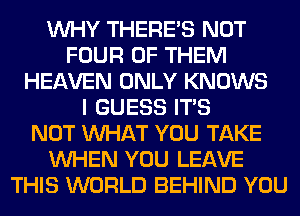 WHY THERE'S NOT
FOUR OF THEM
HEAVEN ONLY KNOWS
I GUESS ITS
NOT WHAT YOU TAKE
WHEN YOU LEAVE
THIS WORLD BEHIND YOU