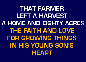 THAT FARMER

LEFT A HARVEST
A HOME AND EIGHTY ACRES

THE FAITH AND LOVE
FOR GROWING THINGS
IN HIS YOUNG SON'S
HEART