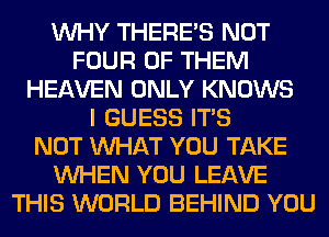 WHY THERE'S NOT
FOUR OF THEM
HEAVEN ONLY KNOWS
I GUESS ITS
NOT WHAT YOU TAKE
WHEN YOU LEAVE
THIS WORLD BEHIND YOU