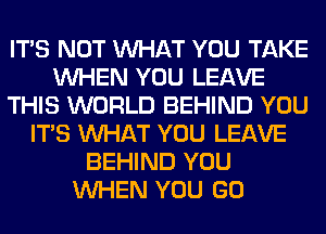 ITS NOT WHAT YOU TAKE
WHEN YOU LEAVE
THIS WORLD BEHIND YOU
ITS WHAT YOU LEAVE
BEHIND YOU
WHEN YOU GO