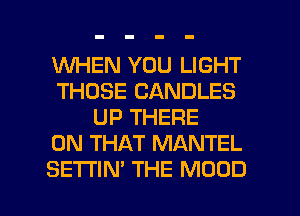 WHEN YOU LIGHT
THOSE CANDLES
UP THERE
ON THAT MANTEL

SETTIN' THE MOOD l