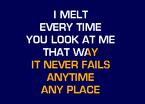 I MELT
EVERY TIME
YOU LOOK AT ME
THAT WAY

IT NEVER FAILS
ANYTIME
ANY PLACE