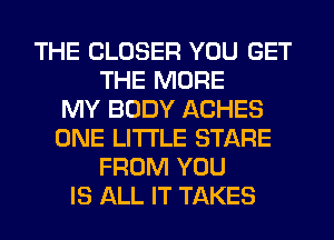 THE CLOSER YOU GET
THE MORE
MY BODY ACHES
ONE LITI'LE STARE
FROM YOU
IS ALL IT TAKES