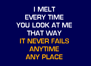 I MELT
EVERY TIME
YOU LOOK AT ME
THAT WAY

IT NEVER FAILS
ANYTIME
ANY PLACE