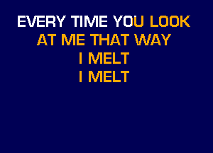 EVERY TIME YOU LOOK
AT ME THAT WAY
I MELT

I MELT