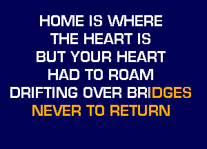 HOME IS WHERE
THE HEART IS
BUT YOUR HEART
HAD TO ROAM
DRIFTING OVER BRIDGES
NEVER TO RETURN