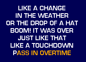 LIKE A CHANGE
IN THE WEATHER
OR THE DROP OF A HAT
BOOM! IT WAS OVER
JUST LIKE THAT
LIKE A TOUCHDOWN
PASS IN OVERTIME
