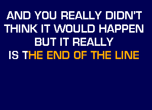 AND YOU REALLY DIDN'T
THINK IT WOULD HAPPEN
BUT IT REALLY
IS THE END OF THE LINE