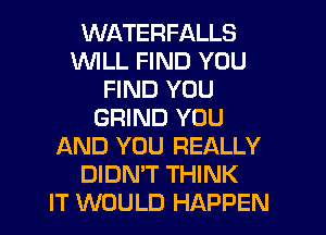 WATERFALLS
WILL FIND YOU
FIND YOU
GRIND YOU
AND YOU REALLY
DIDN'T THINK
IT WOULD HAPPEN