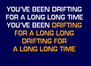 YOU'VE BEEN DRIFTING
FOR A LONG LONG TIME
YOU'VE BEEN DRIFTING
FOR A LONG LONG
DRIFTING FOR
A LONG LONG TIME