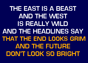 THE EAST IS A BEAST
AND THE WEST
IS REALLY WILD

AND THE HEADLINES SAY
THAT THE END LOOKS GRIM

AND THE FUTURE
DON'T LOOK SO BRIGHT