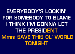 EVERYBODY'S LOOKIN'
FOR SOMEBODY T0 BLAME

I THINK I'M GONNA LET

THE PRESIDENT
Mmm SAVE THIS OL' WORLD

TONIGHT