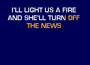 I'LL LIGHT US A FIRE
AND SHE'LL TURN OFF
THE NEWS