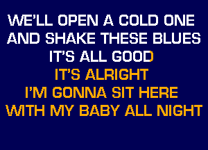 WE'LL OPEN A COLD ONE
AND SHAKE THESE BLUES
ITS ALL GOOD
ITS ALRIGHT
I'M GONNA SIT HERE
WITH MY BABY ALL NIGHT