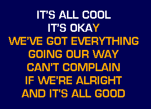 ITS ALL COOL
ITS OKAY
WE'VE GOT EVERYTHING
GOING OUR WAY
CAN'T COMPLAIN
IF WERE ALRIGHT
AND ITS ALL GOOD