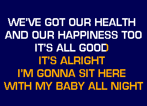 WE'VE GOT OUR HEALTH
AND OUR HAPPINESS T00
ITS ALL GOOD
ITS ALRIGHT
I'M GONNA SIT HERE
WITH MY BABY ALL NIGHT