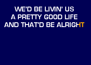 WE'D BE LIVIN' US
A PRETTY GOOD LIFE
AND THAT'D BE ALRIGHT