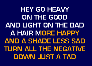 HEY GO HEAW
ON THE GOOD
AND LIGHT ON THE BAD
A HAIR MORE HAPPY
AND A SHADE LESS SAD
TURN ALL THE NEGATIVE
DOWN JUST A TAD