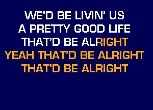 WE'D BE LIVIN' US
A PRETTY GOOD LIFE
THAT'D BE ALRIGHT
YEAH THAT'D BE ALRIGHT
THAT'D BE ALRIGHT