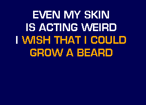 EVEN MY SKIN
IS ACTING WEIRD
I 1WISH THAT I COULD
GROW A BEARD