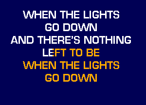 WHEN THE LIGHTS
GO DOWN
AND THERE'S NOTHING
LEFT TO BE
WHEN THE LIGHTS
GO DOWN