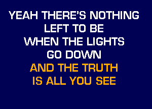 YEAH THERE'S NOTHING
LEFT TO BE
WHEN THE LIGHTS
GO DOWN
AND THE TRUTH
IS ALL YOU SEE