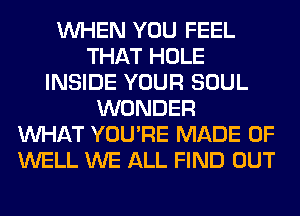 WHEN YOU FEEL
THAT HOLE
INSIDE YOUR SOUL
WONDER
WHAT YOU'RE MADE OF
WELL WE ALL FIND OUT