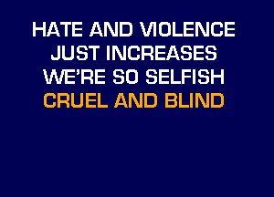 HATE AND VIOLENCE
JUST INCREASES
WE'RE SO SELFISH
CRUEL AND BLIND