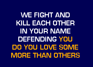 WE FIGHT AND
KILL EACH OTHER
IN YOUR NAME
DEFENDING YOU
DO YOU LOVE SOME
MORE THAN OTHERS