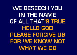 WE BESEECH YOU
IN THE NAME
OF ALL THATS TRUE
HELLO GOD
PLEASE FORGIVE US
FOR WE KNOW NOT
WHAT WE DO