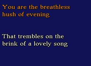 You are the breathless
hush of evening

That trembles on the
brink of a lovely song