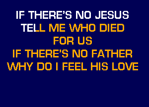 IF THERE'S N0 JESUS
TELL ME WHO DIED
FOR US
IF THERE'S N0 FATHER
WHY DO I FEEL HIS LOVE