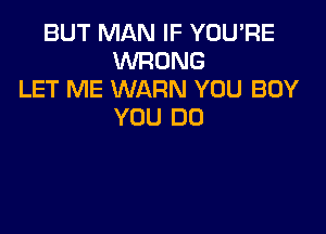 BUT MAN IF YOU'RE
WRONG
LET ME WARN YOU BUY

YOU DO