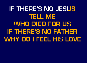 IF THERE'S N0 JESUS
TELL ME
WHO DIED FOR US
IF THERE'S N0 FATHER
WHY DO I FEEL HIS LOVE