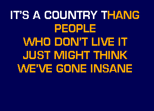 ITS A COUNTRY THANG
PEOPLE
WHO DON'T LIVE IT
JUST MIGHT THINK
WE'VE GONE INSANE