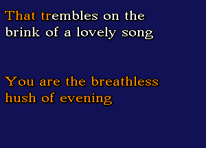 That trembles on the
brink of a lovely song

You are the breathless
hush of evening
