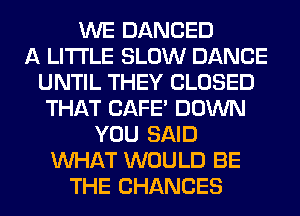 WE DANCED
A LITTLE SLOW DANCE
UNTIL THEY CLOSED
THAT CAFE' DOWN
YOU SAID
WHAT WOULD BE
THE CHANCES