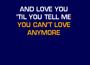 AND LOVE YOU
'TIL YOU TELL ME
YOU CAN'T LOVE

ANYMDRE