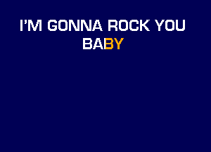 I'M GONNA ROCK YOU
BABY