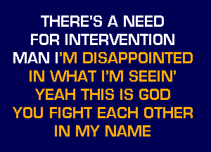 THERE'S A NEED
FOR INTERVENTION
MAN I'M DISAPPOINTED
IN WHAT I'M SEEIN'
YEAH THIS IS GOD
YOU FIGHT EACH OTHER
IN MY NAME