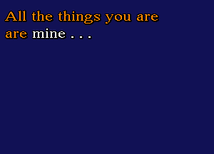 All the things you are
are mine . . .
