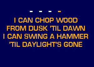 I CAN CHOP WOOD
FROM DUSK 'TIL DAWN
I CAN SINlNG A HAMMER
'TIL DAYLIGHTS GONE