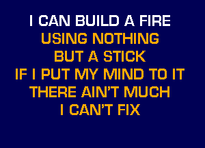 I CAN BUILD A FIRE
USING NOTHING
BUT A STICK
IF I PUT MY MIND TO IT
THERE AIN'T MUCH
I CAN'T FIX