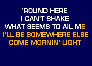 'ROUND HERE
I CAN'T SHAKE
WHAT SEEMS T0 AIL ME
I'LL BE SOMEINHERE ELSE
COME MORNIM LIGHT