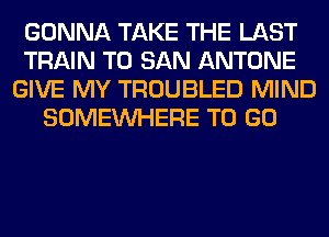 GONNA TAKE THE LAST
TRAIN T0 SAN ANTONE
GIVE MY TROUBLED MIND
SOMEINHERE TO GO