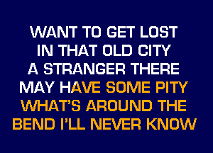 WANT TO GET LOST
IN THAT OLD CITY
A STRANGER THERE
MAY HAVE SOME PITY
WHATS AROUND THE
BEND I'LL NEVER KNOW