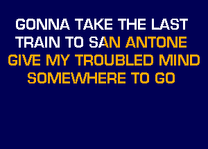GONNA TAKE THE LAST
TRAIN T0 SAN ANTONE
GIVE MY TROUBLED MIND
SOMEINHERE TO GO