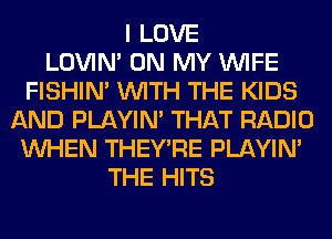 I LOVE
LOVIN' ON MY WIFE
FISHIN' WITH THE KIDS
AND PLAYIN' THAT RADIO
WHEN THEY'RE PLAYIN'
THE HITS